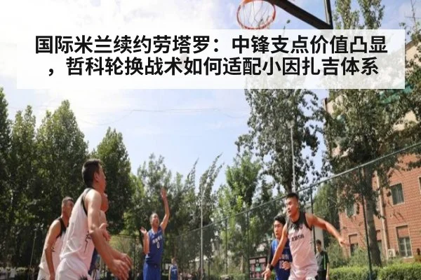 国际米兰续约劳塔罗：中锋支点价值凸显，哲科轮换战术如何适配小因扎吉体系