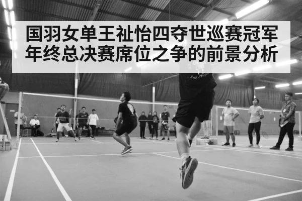 国羽女单王祉怡四夺世巡赛冠军 年终总决赛席位之争的前景分析