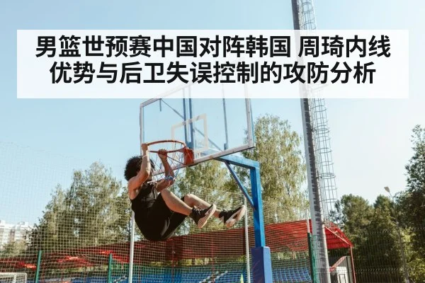 男篮世预赛中国对阵韩国 周琦内线优势与后卫失误控制的攻防分析