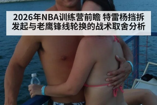 2026年NBA训练营前瞻 特雷杨挡拆发起与老鹰锋线轮换的战术取舍分析