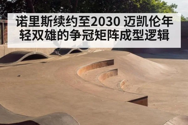 诺里斯续约至2030 迈凯伦年轻双雄的争冠矩阵成型逻辑