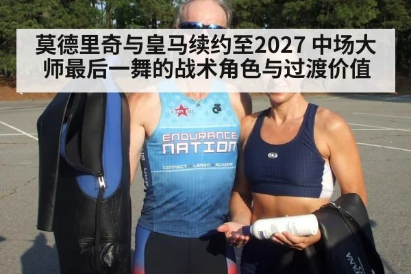莫德里奇与皇马续约至2027 中场大师最后一舞的战术角色与过渡价值